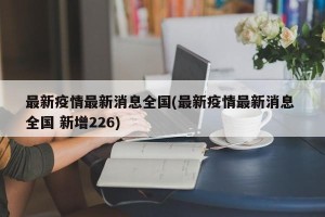 最新疫情最新消息全国(最新疫情最新消息 全国 新增226)