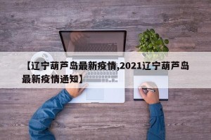 【辽宁葫芦岛最新疫情,2021辽宁葫芦岛最新疫情通知】