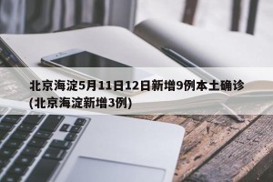 北京海淀5月11日12日新增9例本土确诊(北京海淀新增3例)