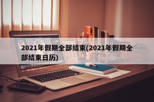 2021年假期全部结束(2021年假期全部结束日历)