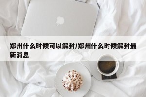 郑州什么时候可以解封/郑州什么时候解封最新消息