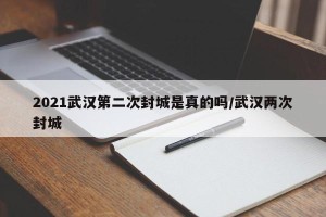 2021武汉第二次封城是真的吗/武汉两次封城