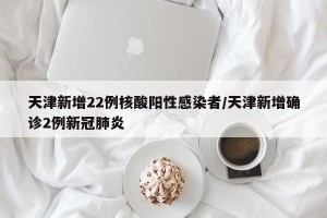 天津新增22例核酸阳性感染者/天津新增确诊2例新冠肺炎