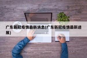 广东新冠疫情最新消息(广东新冠疫情最新进展)
