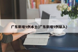 广东新增9例本土(广东新增9例输入)
