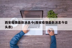 西安疫情最新消息今(西安疫情最新消息今日头条)