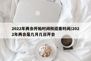2022年两会开始时间和结束时间/2022年两会是几月几日开会