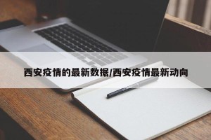 西安疫情的最新数据/西安疫情最新动向