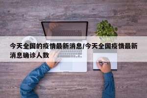 今天全国的疫情最新消息/今天全国疫情最新消息确诊人数
