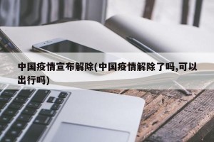 中国疫情宣布解除(中国疫情解除了吗,可以出行吗)