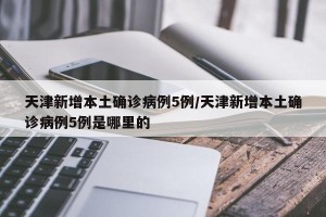 天津新增本土确诊病例5例/天津新增本土确诊病例5例是哪里的