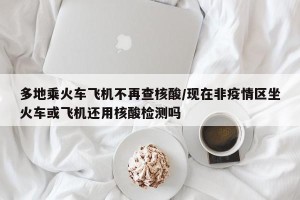 多地乘火车飞机不再查核酸/现在非疫情区坐火车或飞机还用核酸检测吗
