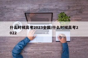 什么时候高考2023全国/什么时候高考2022