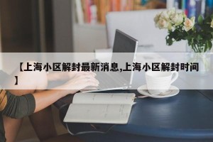 【上海小区解封最新消息,上海小区解封时间】