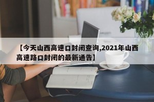 【今天山西高速口封闭查询,2021年山西高速路口封闭的最新通告】