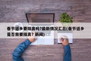春节返乡要隔离吗?最新情况汇总(春节返乡是否需要隔离? 新闻)