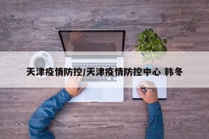 天津疫情防控/天津疫情防控中心 韩冬