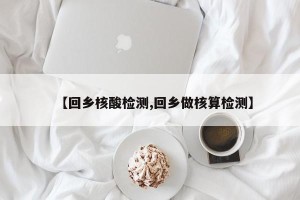 【回乡核酸检测,回乡做核算检测】