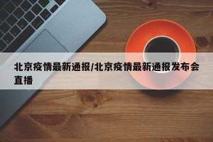北京疫情最新通报/北京疫情最新通报发布会直播