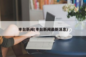 丰台新闻(丰台新闻最新消息)