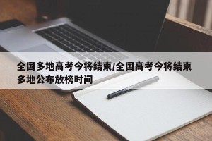全国多地高考今将结束/全国高考今将结束 多地公布放榜时间