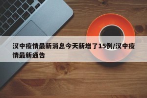 汉中疫情最新消息今天新增了15例/汉中疫情最新通告