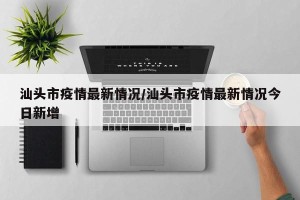 汕头市疫情最新情况/汕头市疫情最新情况今日新增