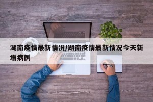 湖南疫情最新情况/湖南疫情最新情况今天新增病例