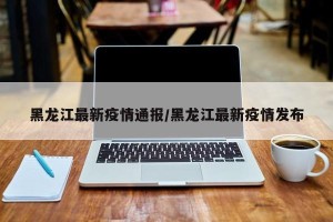黑龙江最新疫情通报/黑龙江最新疫情发布