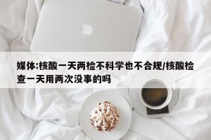 媒体:核酸一天两检不科学也不合规/核酸检查一天用两次没事的吗