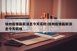 徐州疫情最新消息今天实时/徐州疫情最新消息今天新增