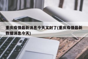 重庆疫情最新消息今天又封了(重庆疫情最新数据消息今天)