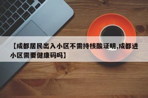 【成都居民出入小区不需持核酸证明,成都进小区需要健康码吗】