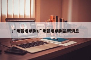 广州新增病例/广州新增病例最新消息