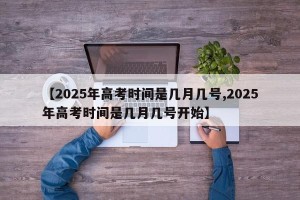 【2025年高考时间是几月几号,2025年高考时间是几月几号开始】