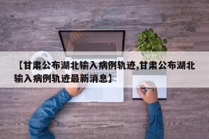 【甘肃公布湖北输入病例轨迹,甘肃公布湖北输入病例轨迹最新消息】
