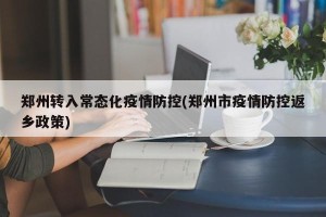 郑州转入常态化疫情防控(郑州市疫情防控返乡政策)