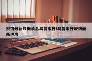 疫情最新数据消息乌鲁木齐/乌鲁木齐疫情最新进展