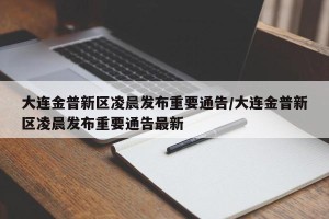 大连金普新区凌晨发布重要通告/大连金普新区凌晨发布重要通告最新