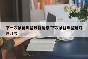 下一次油价调整最新消息/下次油价调整是几月几号