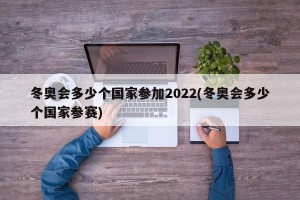 冬奥会多少个国家参加2022(冬奥会多少个国家参赛)