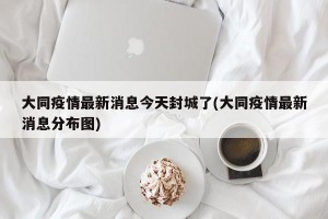 大同疫情最新消息今天封城了(大同疫情最新消息分布图)