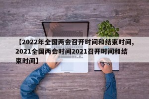 【2022年全国两会召开时间和结束时间,2021全国两会时间2021召开时间和结束时间】