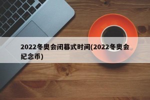 2022冬奥会闭幕式时间(2022冬奥会纪念币)