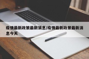疫情最新政策最新消息/疫情最新政策最新消息今天