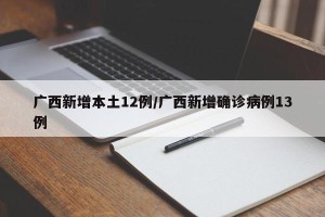广西新增本土12例/广西新增确诊病例13例