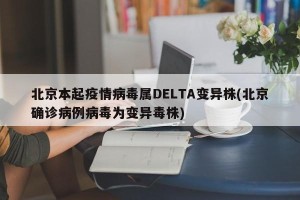 北京本起疫情病毒属DELTA变异株(北京确诊病例病毒为变异毒株)