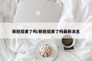 新冠结束了吗/新冠结束了吗最新消息