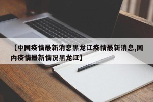 【中国疫情最新消息黑龙江疫情最新消息,国内疫情最新情况黑龙江】
