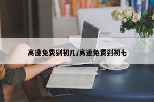 高速免费到初几/高速免费到初七